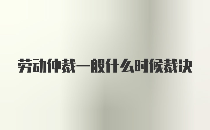 劳动仲裁一般什么时候裁决