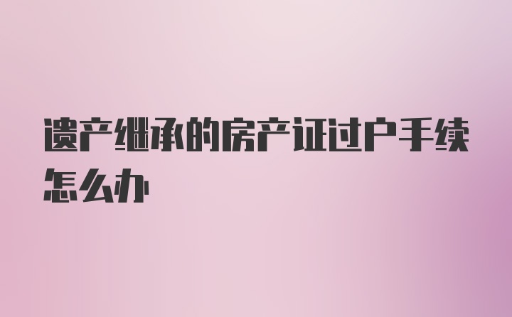 遗产继承的房产证过户手续怎么办