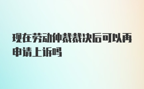 现在劳动仲裁裁决后可以再申请上诉吗