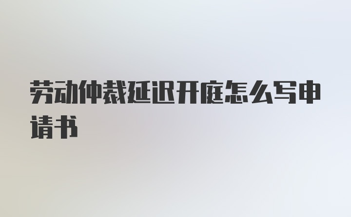 劳动仲裁延迟开庭怎么写申请书