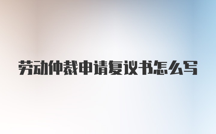 劳动仲裁申请复议书怎么写