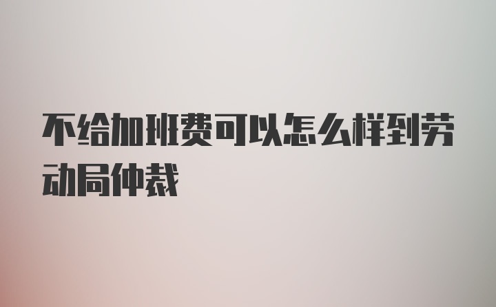 不给加班费可以怎么样到劳动局仲裁