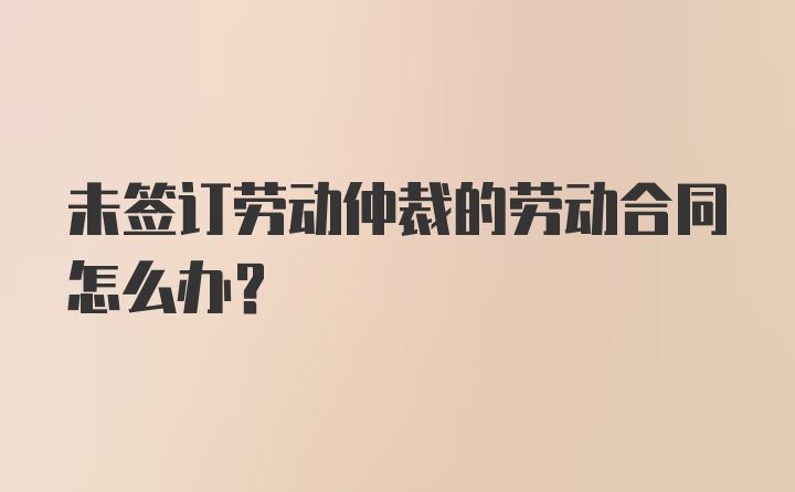 未签订劳动仲裁的劳动合同怎么办？