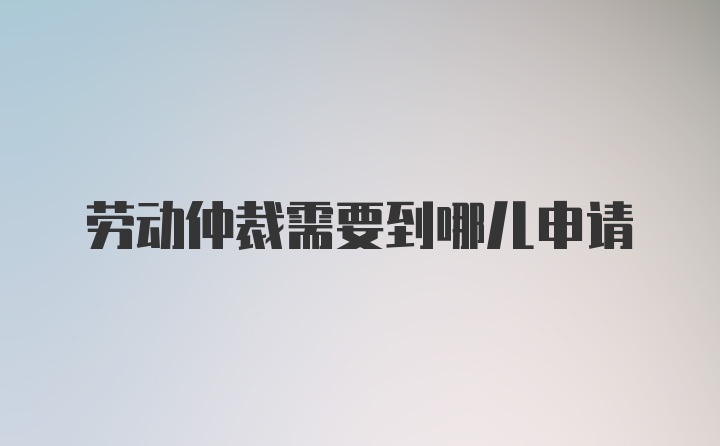 劳动仲裁需要到哪儿申请