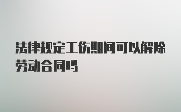 法律规定工伤期间可以解除劳动合同吗