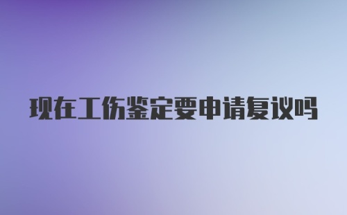 现在工伤鉴定要申请复议吗