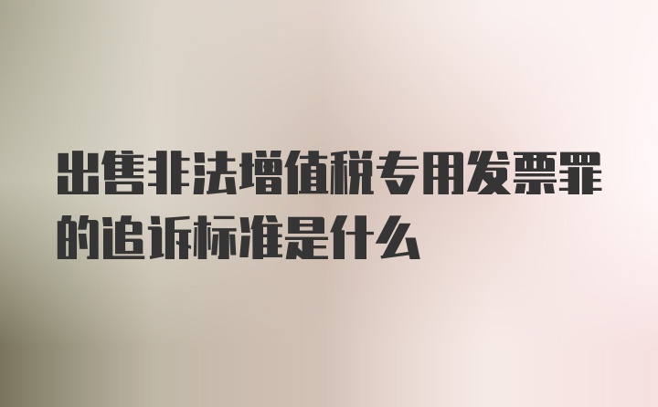 出售非法增值税专用发票罪的追诉标准是什么