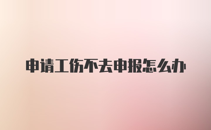 申请工伤不去申报怎么办