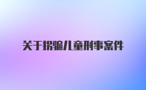 关于拐骗儿童刑事案件