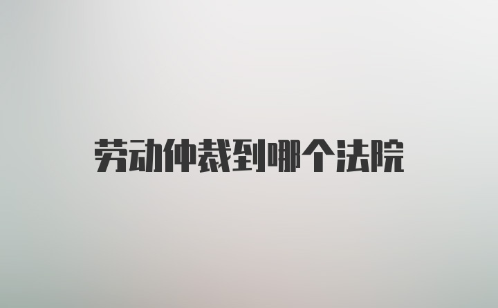 劳动仲裁到哪个法院