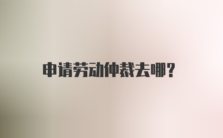 申请劳动仲裁去哪？