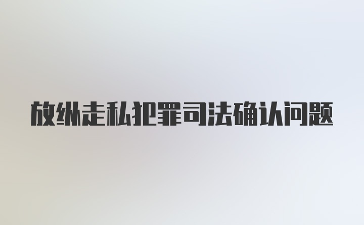 放纵走私犯罪司法确认问题