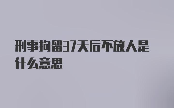 刑事拘留37天后不放人是什么意思