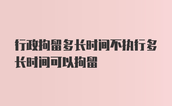 行政拘留多长时间不执行多长时间可以拘留