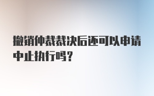 撤销仲裁裁决后还可以申请中止执行吗？