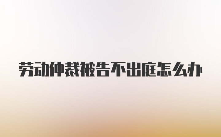 劳动仲裁被告不出庭怎么办