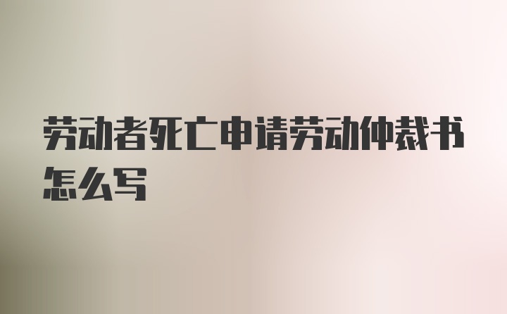 劳动者死亡申请劳动仲裁书怎么写