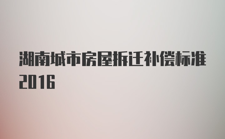 湖南城市房屋拆迁补偿标准2016