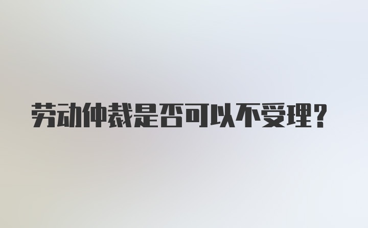 劳动仲裁是否可以不受理？