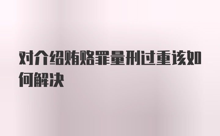 对介绍贿赂罪量刑过重该如何解决