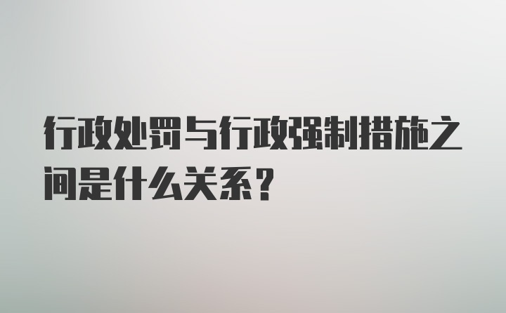 行政处罚与行政强制措施之间是什么关系？