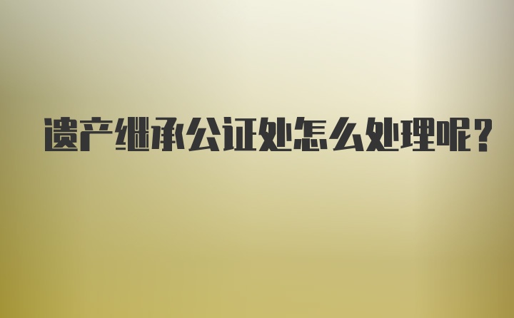 遗产继承公证处怎么处理呢？