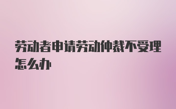 劳动者申请劳动仲裁不受理怎么办