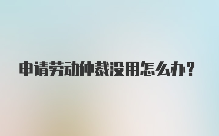 申请劳动仲裁没用怎么办？