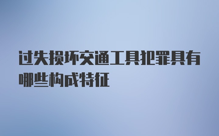 过失损坏交通工具犯罪具有哪些构成特征