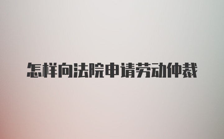 怎样向法院申请劳动仲裁