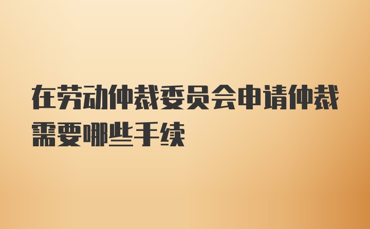 在劳动仲裁委员会申请仲裁需要哪些手续