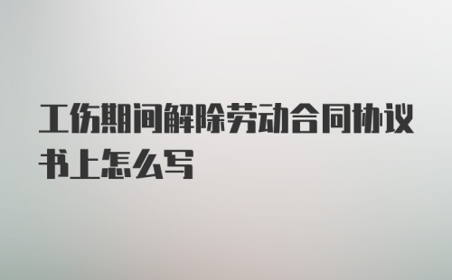 工伤期间解除劳动合同协议书上怎么写