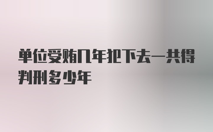 单位受贿几年犯下去一共得判刑多少年