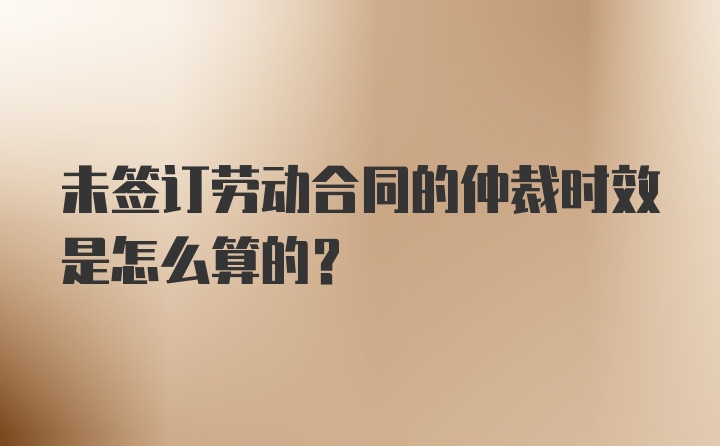 未签订劳动合同的仲裁时效是怎么算的？