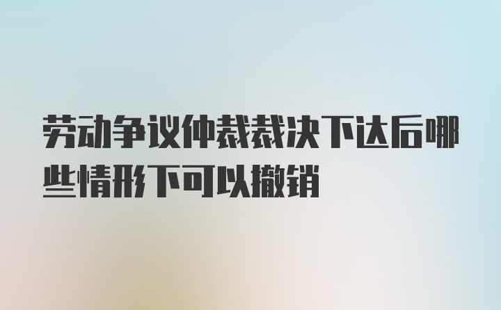 劳动争议仲裁裁决下达后哪些情形下可以撤销