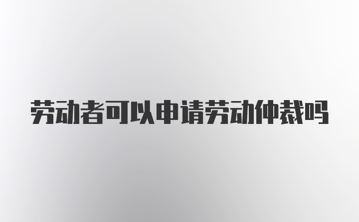 劳动者可以申请劳动仲裁吗