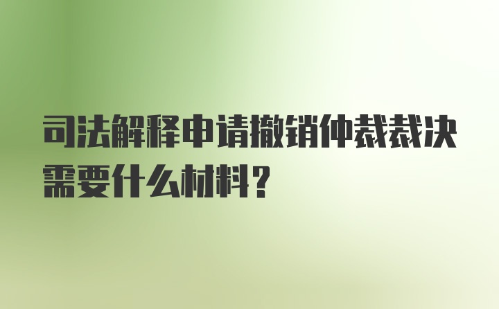 司法解释申请撤销仲裁裁决需要什么材料？