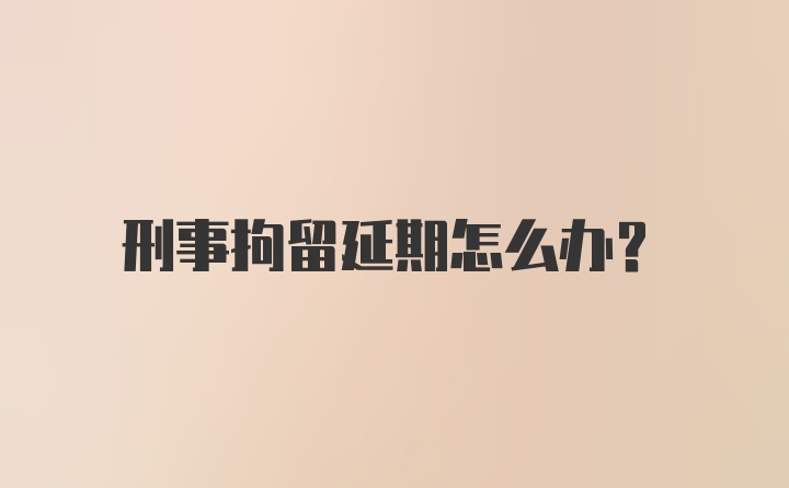 刑事拘留延期怎么办？