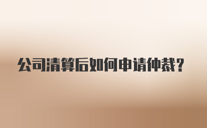 公司清算后如何申请仲裁？