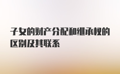 子女的财产分配和继承权的区别及其联系