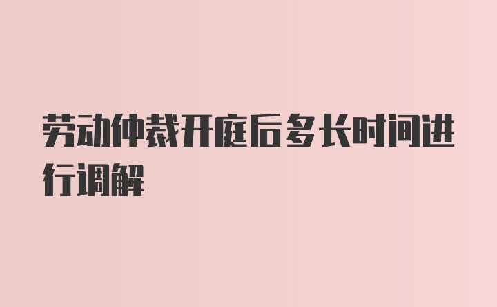 劳动仲裁开庭后多长时间进行调解