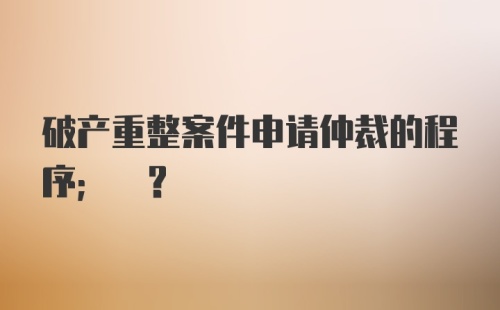 破产重整案件申请仲裁的程序; ?