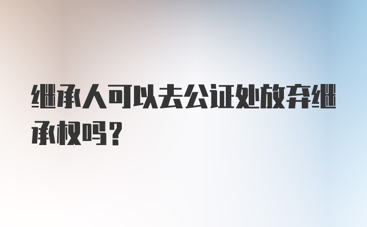 继承人可以去公证处放弃继承权吗？