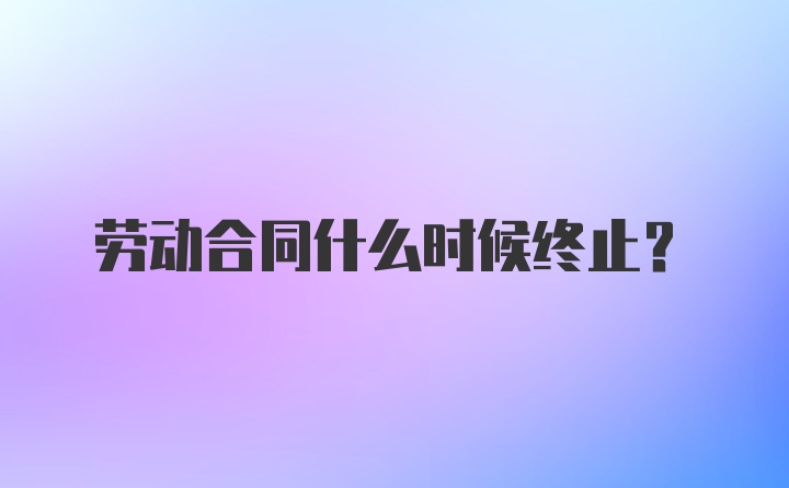 劳动合同什么时候终止？