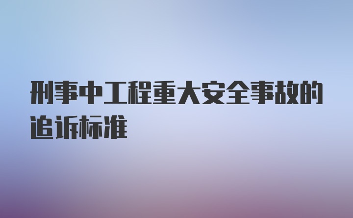 刑事中工程重大安全事故的追诉标准