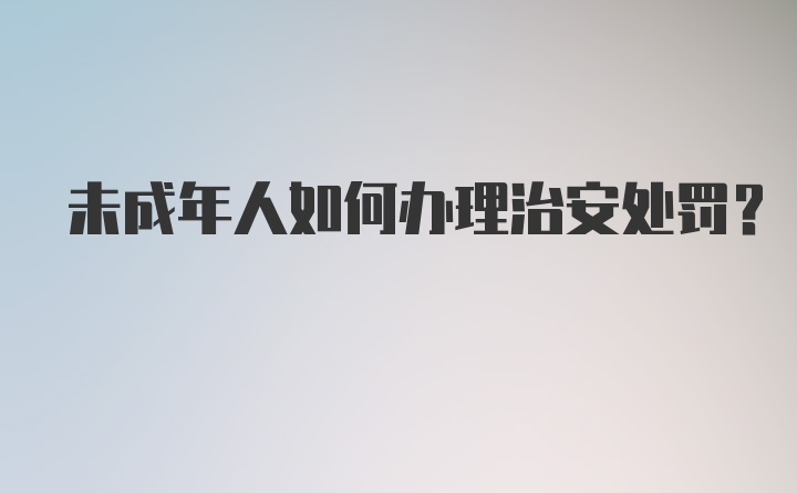 未成年人如何办理治安处罚？