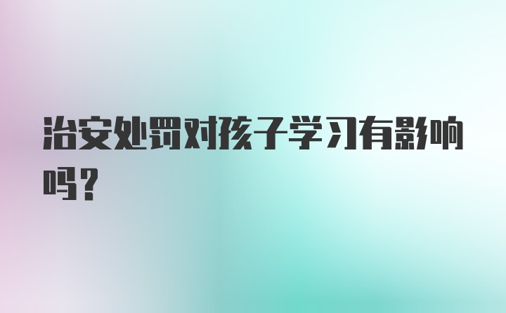 治安处罚对孩子学习有影响吗?