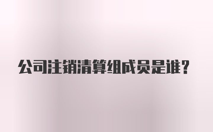 公司注销清算组成员是谁？