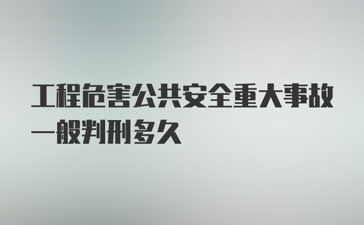 工程危害公共安全重大事故一般判刑多久