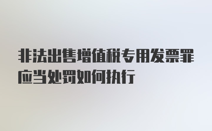 非法出售增值税专用发票罪应当处罚如何执行